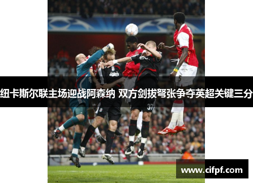 纽卡斯尔联主场迎战阿森纳 双方剑拔弩张争夺英超关键三分