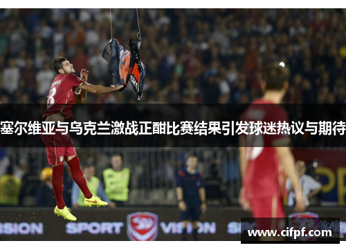 塞尔维亚与乌克兰激战正酣比赛结果引发球迷热议与期待