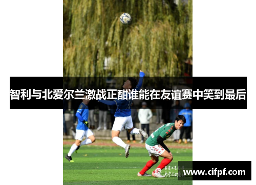 智利与北爱尔兰激战正酣谁能在友谊赛中笑到最后