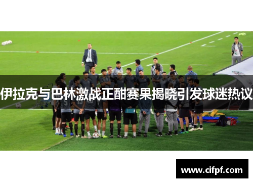 伊拉克与巴林激战正酣赛果揭晓引发球迷热议